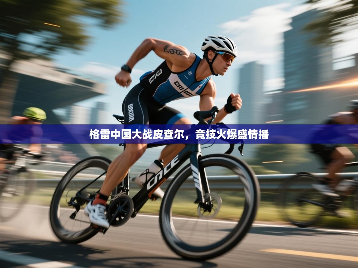 格雷中国大战皮查尔，竞技火爆盛情播