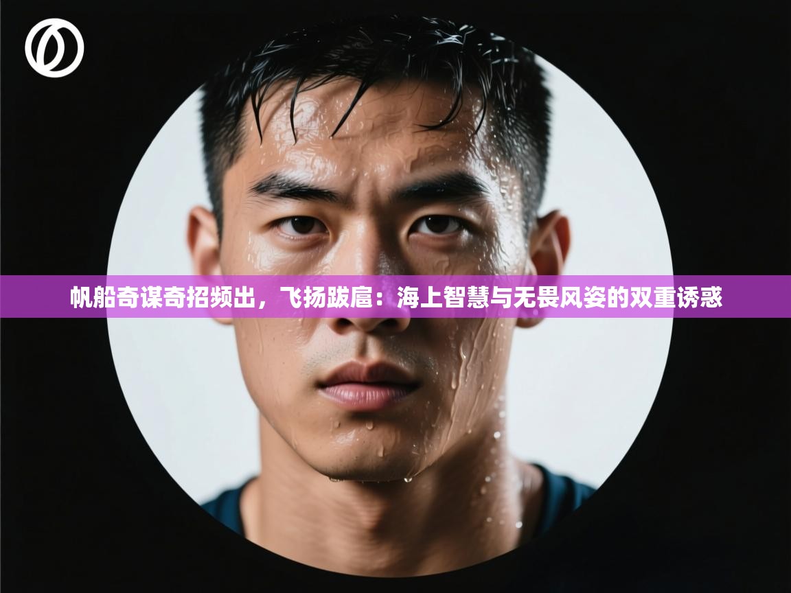 帆船奇谋奇招频出，飞扬跋扈：海上智慧与无畏风姿的双重诱惑